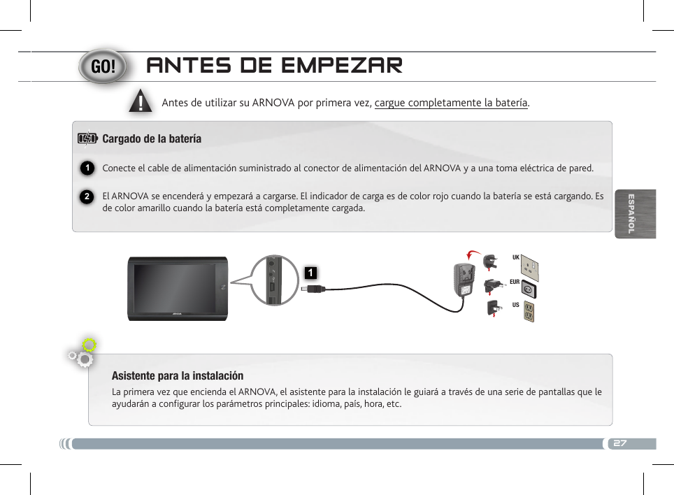 2712▲!1EURUSUKEsPaÑOlaNtEs DE EmPEzaRAsistente para la instalaciónLa primera vez que encienda el ARNOVA, el asistente para la instalación le guiará a través de una serie de pantallas que le ayudarán a configurar los parámetros principales: idioma, país, hora, etc.Antes de utilizar su ARNOVA por primera vez, cargue completamente la batería.Cargado de la bateríaConecte el cable de alimentación suministrado al conector de alimentación del ARNOVA y a una toma eléctrica de pared.El ARNOVA se encenderá y empezará a cargarse. El indicador de carga es de color rojo cuando la batería se está cargando. Es de color amarillo cuando la batería está completamente cargada.Inicio : vuelve a la pantalla de inicio.    Volver a la pantalla anterior   Botón ON/OFF: manténgalo pulsado para encender/apagar el dispositivo.   Restablecimiento del equipo: Si su ARNOVA iban a bloquear  completamente, puede pulsar el botón de reinicio. Micrófono Puerto host USB: para conectar un teclado, un ratón o un dispositivo de  almacenamiento masivo USB. Sitúese en la pantalla de inicio, dé un toque en  el icono de menú   y, a continuación, seleccione Ajustes/USB Mode select. Si el Host port está desactivado, dé un toque en la línea Host port para activarlo. Importante: apagar el Host port después de su uso. Puerto mini-USB: para conectar el ARNOVA a un ordenador,  mediante el cable USB incluido (para transferir archivos).Conector de alimentación: para conectar el cable de alimentación suministrado.Toma de auriculares Lector de tarjetas Micro-SD  Inicio : vuelve a la pantalla de inicio. 