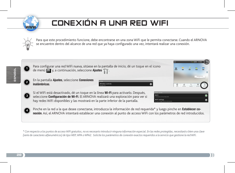 281234wwwEsPaÑOlcoNExióN a uNa RED Wifi* Con respecto a los puntos de acceso WiFi gratuitos, no es necesario introducir ninguna información especial. En las redes protegidas, necesitará o bien una clave (serie de caracteres alfanuméricos) de tipo WEP, WPA o WPA2.  Solicite los parámetros de conexión exactos requeridos a la servicio que gestione la red WiFi.Para que este procedimiento funcione, debe encontrarse en una zona WiFi que le permita conectarse. Cuando el ARNOVA se encuentre dentro del alcance de una red que ya haya configurado una vez, intentará realizar una conexión.Para configurar una red WiFi nueva, sitúese en la pantalla de inicio, dé un toque en el icono de menú   y, a continuación, seleccione Ajustes  .  En la pantalla Ajustes, seleccione Conexiones  inalámbricas.Si el WiFi está desactivado, dé un toque en la línea Wi-Fi para activarlo. Después, seleccione Configuración de Wi-Fi. El ARNOVA realizará una exploración para ver si hay redes WiFi disponibles y las mostrará en la parte inferior de la pantalla.Pinche en la red a la que desee conectarse, introduzca la información de red requerida* y luego pinche en Establecer co-nexión. Así, el ARNOVA intentará establecer una conexión al punto de acceso WiFi con los parámetros de red introducidos.