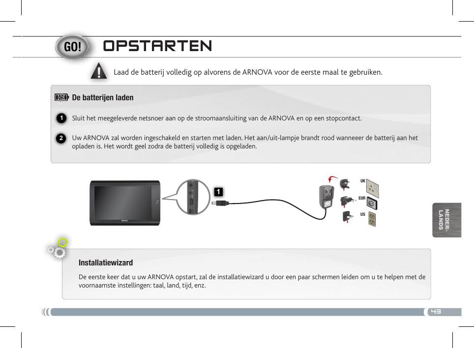 4312▲!1EURUSUKnEDEr-lanDsoPstaRtENInstallatiewizardDe eerste keer dat u uw ARNOVA opstart, zal de installatiewizard u door een paar schermen leiden om u te helpen met de voornaamste instellingen: taal, land, tijd, enz. Laad de batterij volledig op alvorens de ARNOVA voor de eerste maal te gebruiken.De batteren ladenSluit het meegeleverde netsnoer aan op de stroomaansluiting van de ARNOVA en op een stopcontact.Uw ARNOVA zal worden ingeschakeld en starten met laden. Het aan/uit-lampje brandt rood wanneeer de batterij aan het opladen is. Het wordt geel zodra de batterij volledig is opgeladen.