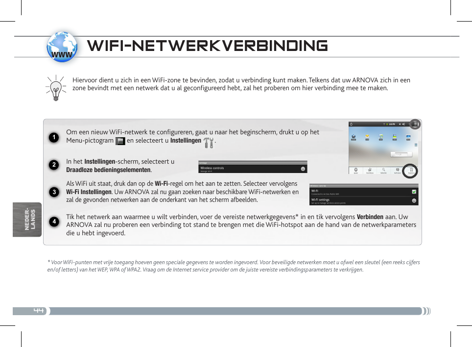 441234wwwnEDEr-lanDsWifi-NEtWERkvERBiNDiNg* Voor WiFi-punten met vrije toegang hoeven geen speciale gegevens te worden ingevoerd. Voor beveiligde netwerken moet u ofwel een sleutel (een reeks cijfers en/of letters) van het WEP, WPA of WPA2. Vraag om de Internet service provider om de juiste vereiste verbindingsparameters te verkrijgen.Hiervoor dient u zich in een WiFi-zone te bevinden, zodat u verbinding kunt maken. Telkens dat uw ARNOVA zich in een zone bevindt met een netwerk dat u al geconfigureerd hebt, zal het proberen om hier verbinding mee te maken.Om een nieuw WiFi-netwerk te configureren, gaat u naar het beginscherm, drukt u op het Menu-pictogram   en selecteert u Instellingen  .  In het Instellingen-scherm, selecteert u  Draadloze bedieningselementen.Als WiFi uit staat, druk dan op de Wi-Fi-regel om het aan te zetten. Selecteer vervolgens Wi-Fi Instellingen. Uw ARNOVA zal nu gaan zoeken naar beschikbare WiFi-netwerken en zal de gevonden netwerken aan de onderkant van het scherm afbeelden.Tik het netwerk aan waarmee u wilt verbinden, voer de vereiste netwerkgegevens* in en tik vervolgens Verbinden aan. Uw ARNOVA zal nu proberen een verbinding tot stand te brengen met die WiFi-hotspot aan de hand van de netwerkparameters die u hebt ingevoerd.