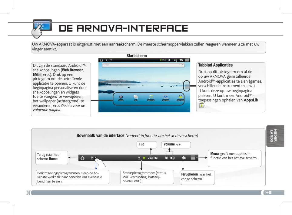 45▼▼ ▼▼▼▼nEDEr-lanDsDE aRNova-iNtERfacEBovenbalk van de interface (varieert in functie van het actieve scherm)Terug naar het scherm HomeTerugkeren naar het vorige schermMenu: geeft menuopties in functie van het actieve scherm.Uw ARNOVA-apparaat is uitgerust met een aanraakscherm. De meeste schermoppervlakken zullen reageren wanneer u ze met uw vinger aantikt.StartschermTabblad Applicaties Druk op dit pictogram om al de op uw ARNOVA geïnstalleerde Android™-applicaties te zien (games, verschillende instrumenten, enz.). U kunt deze op uw beginpagina plakken. U kunt meer Android™-toepassingen ophalen van AppsLib.   Statuspictogrammen: (status WiFi-verbinding, batterij-niveau, enz.)Berichtgevingspictogrammen: sleep de bo-venste werkbalk naar beneden om eventuele berichten te zien.Dit zijn de standaard Android™-snelkoppelingen (Web Browser, EMail, enz.). Druk op een pictogram om de betreffende applicatie te openen. U kunt de beginpagina personaliseren door snelkoppelingen en widgets toe te voegen/ te verwijderen, het wallpaper (achtergrond) te veranderen, enz. Zie hiervoor de volgende pagina.Tijd Volume -/+