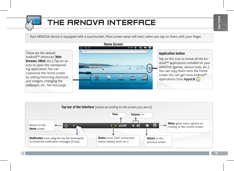 5▼▼ ▼▼▼▼EnglishtHE aRNova iNtERfacETop bar of the Interface (varies according to the screen you are in)Return to the Home screenReturn to the previous screenMenu: gives menu options ac-cording to the current screen.Your ARNOVA device is equipped with a touchscreen. Most screen areas will react when you tap on them with your finger.Status icons: (WiFi connection status, battery level, etc.)Notification icons: drag the top bar downwards to reveal the notification messages (if any).These are the default Android™ shortcuts (Web Browser, EMail, etc.). Tap on an icon to open the correspond-ing application. You can customize the Home screen by adding/removing shortcuts and widgets, changing the wallpaper, etc. See next page.Home ScreenApplication buttonTap on this icon to reveal all the An-droid™ applications installed on your ARNOVA (games, various tools, etc.). You can copy them onto the Home screen. You can get more Android™ applications from AppsLib . Time Volume -/+