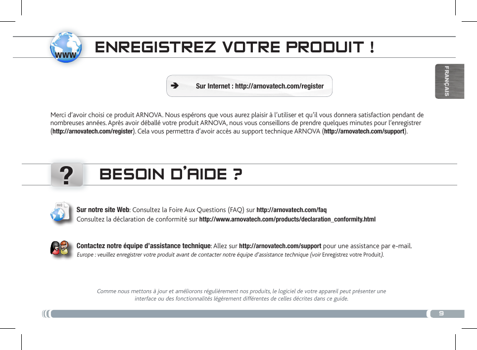 www?9FrançaisENREgistREz votRE PRoDuit !Sur Internet : http://arnovatech.com/register ÄMerci d’avoir choisi ce produit ARNOVA. Nous espérons que vous aurez plaisir à l’utiliser et qu’il vous donnera satisfaction pendant de nombreuses années. Après avoir déballé votre produit ARNOVA, nous vous conseillons de prendre quelques minutes pour l’enregistrer (http://arnovatech.com/register). Cela vous permettra d’avoir accès au support technique ARNOVA (http://arnovatech.com/support). BEsoiN D’aiDE ?Comme nous mettons à jour et améliorons régulièrement nos produits, le logiciel de votre appareil peut présenter une interface ou des fonctionnalités légèrement différentes de celles décrites dans ce guide.Sur notre site Web: Consultez la Foire Aux Questions (FAQ) sur http://arnovatech.com/faq Consultez la déclaration de conformité sur http://www.arnovatech.com/products/declaration_conformity.html   Contactez notre équipe d’assistance technique: Allez sur http://arnovatech.com/support pour une assistance par e-mail. Europe : veuillez enregistrer votre produit avant de contacter notre équipe d’assistance technique (voir Enregistrez votre Produit).