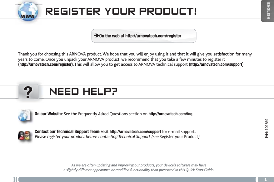 www?1ENGLISHP/N: 109869NEED HELP?As we are often updating and improving our products, your device’s software may havea slightly different appearance or modified functionality than presented in this Quick Start Guide.On our Website: See the Frequently Asked Questions section on http://arnovatech.com/faqContact our Technical Support Team:Visit http://arnovatech.com/support for e-mail support.Please register your product before contacting Technical Support (see Register your Product).REGISTER YOUR PRODUCT!Thank you for choosing this ARNOVA product. We hope that you will enjoy using it and that it will give you satisfaction for many years to come. Once you unpack your ARNOVA product, we recommend that you take a few minutes to register it (http://arnovatech.com/register). This will allow you to get access to ARNOVA technical support (http://arnovatech.com/support). ÄOn the web at http://arnovatech.com/register