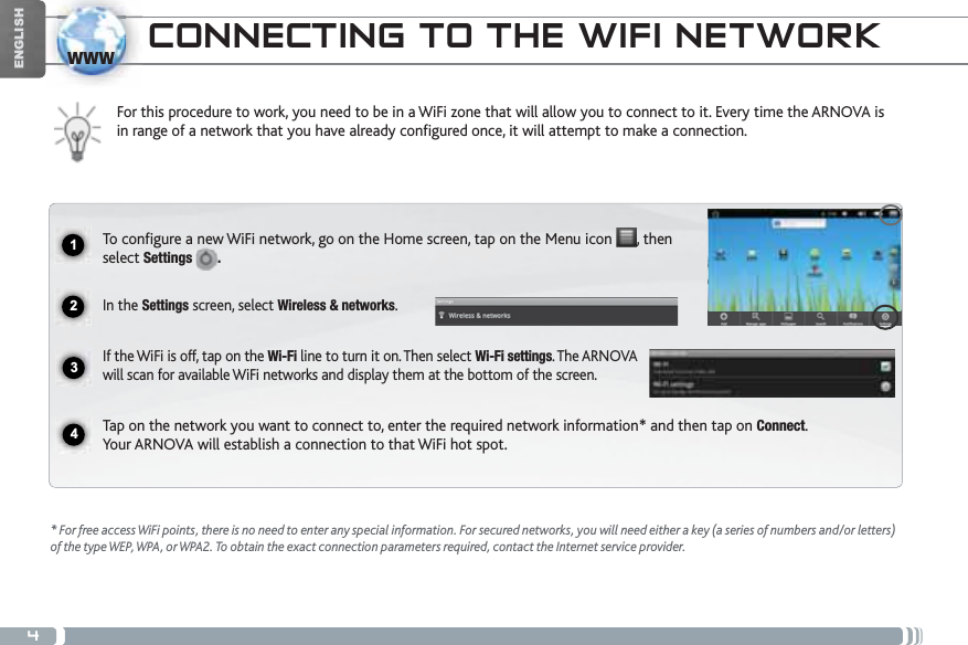 41234wwwENGLISHCONNECTING TO THE WIFI NETWORKFor this procedure to work, you need to be in a WiFi zone that will allow you to connect to it. Every time the ARNOVA is in range of a network that you have already configured once, it will attempt to make a connection.* For free access WiFi points, there is no need to enter any special information. For secured networks, you will need either a key (a series of numbers and/or letters) of the type WEP, WPA, or WPA2. To obtain the exact connection parameters required, contact the Internet service provider.To configure a new WiFi network, go on the Home screen, tap on the Menu icon  , then select Settings .In the Settings screen, select Wireless &amp; networks.If the WiFi is off, tap on the Wi-Fi line to turn it on. Then select Wi-Fi settings. The ARNOVA will scan for available WiFi networks and display them at the bottom of the screen. Tap on the network you want to connect to, enter the required network information* and then tap on Connect.Your ARNOVA will establish a connection to that WiFi hot spot.