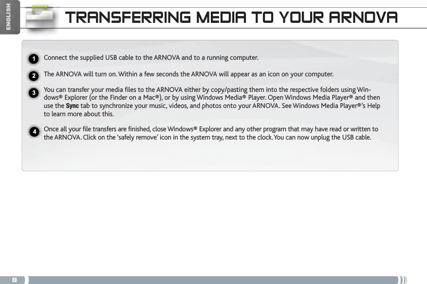 8ENGLISHTRANSFERRING MEDIA TO YOUR ARNOVAConnect the supplied USB cable to the ARNOVA and to a running computer.The ARNOVA will turn on. Within a few seconds the ARNOVA will appear as an icon on your computer. You can transfer your media files to the ARNOVA either by copy/pasting them into the respective folders using Win-dows® Explorer (or the Finder on a Mac®), or by using Windows Media® Player. Open Windows Media Player® and then use the Sync tab to synchronize your music, videos, and photos onto your ARNOVA. See Windows Media Player®’s Help to learn more about this.Once all your file transfers are finished, close Windows® Explorer and any other program that may have read or written to the ARNOVA. Click on the ‘safely remove’ icon in the system tray, next to the clock. You can now unplug the USB cable.2341