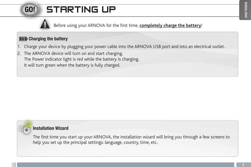 ▲!1ENGLISHSTARTING UPInstallation WizardThe first time you start up your ARNOVA, the installation wizard will bring you through a few screens to help you set up the principal settings: language, country, time, etc. Before using your ARNOVA for the rst time, completely charge the battery!1.  Charge your device by plugging your power cable into the ARNOVA USB port and into an electrical outlet.2.  The ARNOVA device will turn on and start charging.  The Power indicator light is red while the battery is charging.  It will turn green when the battery is fully charged.Charging the battery