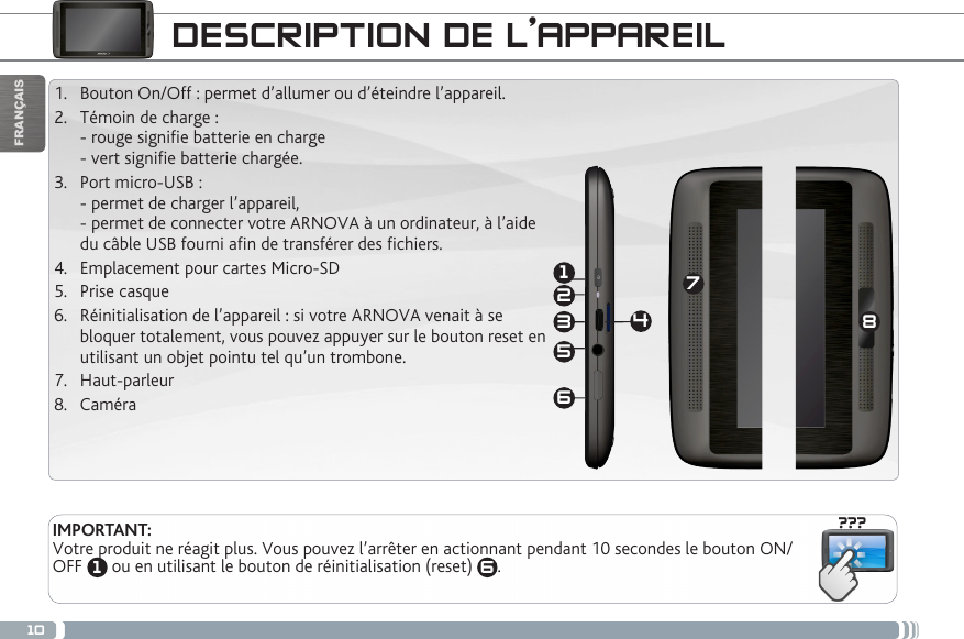 10???18632547FRANÇAISDESCRIPTION DE L’APPAREIL1.  Bouton On/Off : permet d’allumer ou d’éteindre l’appareil. 2.  Témoin de charge : - rouge signie batterie en charge  - vert signie batterie chargée.3.  Port micro-USB :  - permet de charger l’appareil, - permet de connecter votre ARNOVA à un ordinateur, à l’aide du câble USB fourni afin de transférer des fichiers.4.  Emplacement pour cartes Micro-SD5.  Prise casque6.  Réinitialisation de l’appareil : si votre ARNOVA venait à se bloquer totalement, vous pouvez appuyer sur le bouton reset en utilisant un objet pointu tel qu’un trombone.7.  Haut-parleur 8.  CaméraIMPORTANT:Votre produit ne réagit plus. Vous pouvez l’arrêter en actionnant pendant 10 secondes le bouton ON/OFF  1 ou en utilisant le bouton de réinitialisation (reset)  6. 