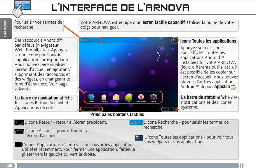 12FRANÇAISDes raccourcis Android™ par défaut (Navigateur Web, E-mail, etc.). Appuyez sur un icone pour ouvrir l’application correspondante. Vous pouvez personnaliser l’écran d’accueil en ajoutant/supprimant des raccourcis et des widgets, en changeant le fond d’écran, etc. Voir page suivante.Icone Toutes les applicationsAppuyez sur cet icone pour afficher toutes les applications Android™ installées sur votre ARNOVA (jeux, différents outils, etc.). Il est possible de les copier sur l’écran d’accueil. Vous pouvez obtenir d’autres applications Android™ depuis AppsLib . L’INTERFACE DE L’ARNOVAVotre ARNOVA est équipé d’un écran tactile capacitif. Utiliser la pulpe de votre doigt pour naviguer.L’icone Toutes les applications - pour voir tous vos widgets et vos applications.L’icone Recherche - pour saisir les termes de rechercheL’icone Applications récentes - Pour ouvrir les applications utilisées récemment. Pour fermer une application, faites-la glisser vers la gauche ou vers la droite. L’icone Accueil - pour retourner à l’écran d’accueil.L’icone Retour - retour à l’écran précédent.Principales boutons tactilesPour saisir vos termes de rechercheLa barre de navigation afche les icones Retour, Accueil et Applications récentes.La barre de statut afche des notications et des icones système.