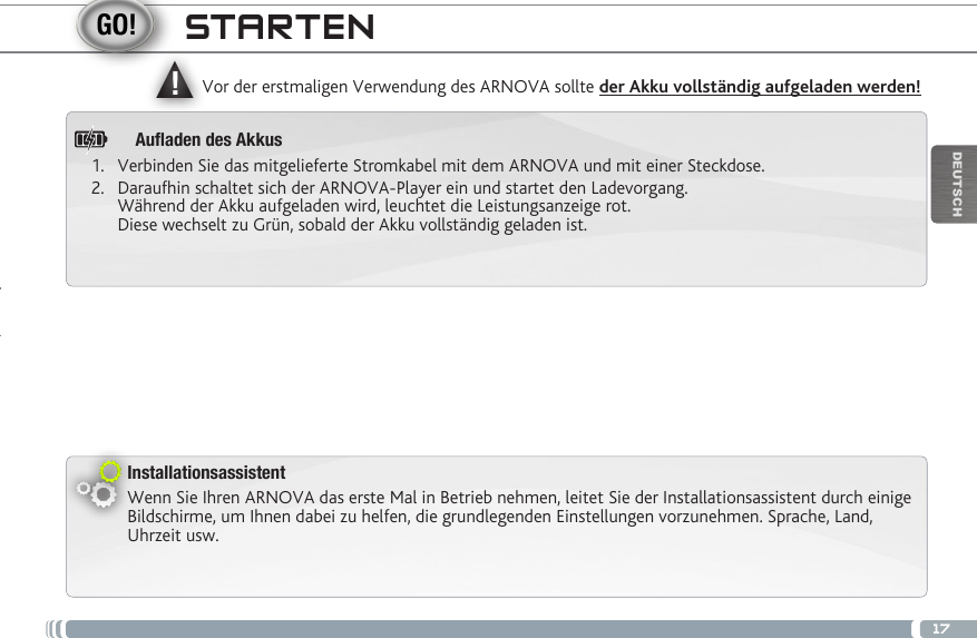 ▲!17DEUTSCHInstallationsassistentWenn Sie Ihren ARNOVA das erste Mal in Betrieb nehmen, leitet Sie der Installationsassistent durch einige Bildschirme, um Ihnen dabei zu helfen, die grundlegenden Einstellungen vorzunehmen. Sprache, Land, Uhrzeit usw. Vor der erstmaligen Verwendung des ARNOVA sollte der Akku vollständig aufgeladen werden!STARTEN1.  Verbinden Sie das mitgelieferte Stromkabel mit dem ARNOVA und mit einer Steckdose.2.  Daraufhin schaltet sich der ARNOVA-Player ein und startet den Ladevorgang.  Während der Akku aufgeladen wird, leuchtet die Leistungsanzeige rot.  Diese wechselt zu Grün, sobald der Akku vollständig geladen ist.Auaden des Akkus