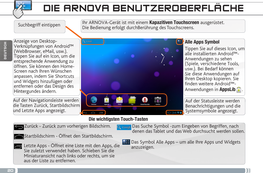 20DEUTSCHAlle Apps SymbolTippen Sie auf dieses Icon, um alle installierten Android™- Anwendungen zu sehen (Spiele, verschiedene Tools, usw.). Bei Bedarf können Sie diese Anwendungen auf Ihren Desktop kopieren. Sie finden weitere Android™-Anwendungen in AppsLib .   Anzeige von Desktop-Verknüpfungen von Android™ (WebBrowser, eMail, usw.). Tippen Sie auf ein Icon, um die entsprechende Anwendung zu öffnen. Sie können den Home-Screen nach Ihren Wünschen anpassen, indem Sie Shortcuts und Widgets hinzufügen oder entfernen oder das Design des Hintergundes ändern. DIE ARNOVA BENUTZEROBERFLÄCHEDas Symbol Alle Apps – um alle Ihre Apps und Widgets anzuzeigen.Das Suche Symbol -zum Eingeben von Begriffen, nach denen das Tablet und das Web durchsucht werden sollen.Letzte Apps - Öffnet eine Liste mit den Apps, die Sie zuletzt verwendet haben. Schieben Sie die Miniaturansicht nach links oder rechts, um sie aus der Liste zu entfernen.Startbildschirm - Öffnet den Startbildschirm. Zurück - Zurück zum vorherigen Bildschirm.Die wichtigsten Touch-TastenIhr ARNOVA-Gerät ist mit einem Kapazitiven Touchscreen ausgerüstet. Die Bedienung erfolgt durchBerührung des Touchscreens.Suchbegriff eintippenAuf der Navigationsleiste werden die Tasten Zurück, Startbildschirm und Letzte Apps angezeigt.Auf der Statusleiste werden Benachrichtigungen und die Systemsymbole angezeigt.