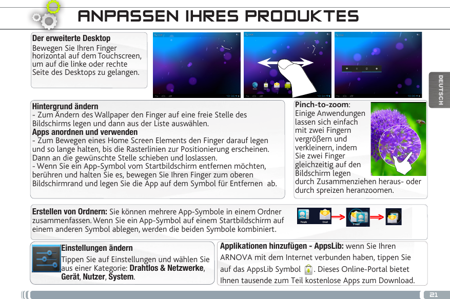 21DEUTSCHHintergrund ändern- Zum Ändern des Wallpaper den Finger auf eine freie Stelle des Bildschirms legen und dann aus der Liste auswählen.Apps anordnen und verwenden- Zum Bewegen eines Home Screen Elements den Finger darauf legen und so lange halten, bis die Rasterlinien zur Positionierung erscheinen. Dann an die gewünschte Stelle schieben und loslassen.- Wenn Sie ein App-Symbol vom Startbildschirm entfernen möchten, berühren und halten Sie es, bewegen Sie Ihren Finger zum oberen Bildschirmrand und legen Sie die App auf dem Symbol für Entfernen  ab.Der erweiterte DesktopBewegen Sie Ihren Finger horizontal auf dem Touchscreen, um auf die linke oder rechte Seite des Desktops zu gelangen. Applikationen hinzufügen - AppsLib: wenn Sie Ihren ARNOVA mit dem Internet verbunden haben, tippen Sieauf das AppsLib Symbol  . Dieses Online-Portal bietetIhnen tausende zum Teil kostenlose Apps zum Download.ANPASSEN IHRES PRODUKTESEinstellungen ändernTippen Sie auf Einstellungen und wählen Sie aus einer Kategorie: Drahtlos &amp; Netzwerke, Gerät, Nutzer, System.Pinch-to-zoom: Einige Anwendungen lassen sich einfach mit zwei Fingern vergrößern und verkleinern, indem Sie zwei Finger gleichzeitig auf den Bildschirm legen durch Zusammenziehen heraus- oder durch spreizen heranzoomen. Erstellen von Ordnern: Sie können mehrere App-Symbole in einem Ordner zusammenfassen. Wenn Sie ein App-Symbol auf einem Startbildschirm auf einem anderen Symbol ablegen, werden die beiden Symbole kombiniert.