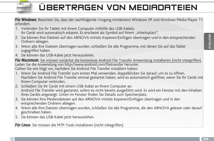 23DEUTSCHFür Windows: Beachten Sie, dass der nachfolgende Vorgang mindestens Windows XP und Windows Media Player 11 erfordert.1.  Verbinden Sie Ihr Tablet mit Ihrem Computer mithilfe des USB-Kabels. Ihr Gerät wird automatisch erkannt. Es erscheint als Symbol auf Ihrem „Arbeitsplatz“.2.  Sie können Ihre Dateien auf den ARNOVA mittels Kopieren/Einfügen übertragen und in den entsprechenden Ordnern ablegen. 3.  Wenn alle Ihre Dateien übertragen wurden, schließen Sie alle Programme, mit denen Sie auf das Tablet zugegriffen haben.4.  Sie können das USB-Kabel jetzt herausziehen.Für Macintosh: Sie müssen zunächst die kostenlose Android File Transfer Anwendung installieren (nicht inbegriffen). Laden Sie die Anwendung von http://www.android.com/letransfer herunter. Gehen Sie wie folgt vor, nachdem Sie Android File Transfer installiert haben:1.  Wenn Sie Android File Transfer zum ersten Mal verwenden, doppelklicken Sie darauf, um es zu öffnen. Nachdem Sie Android File Transfer einmal gestartet haben, wird es automatisch geöffnet, wenn Sie Ihr Gerät mit Ihrem Computer verbinden.2.  Schließen Sie Ihr Gerät mit einem USB-Kabel an Ihrem Computer an. Android File Transfer wird gestartet, sofern es nicht bereits ausgeführt wird. Es wird ein Fenster mit den Inhalten Ihres Geräts angezeigt. Unten im Fenster nden Sie Details zum Speicherplatz.        3.  Sie können Ihre Mediendateien auf den ARNOVA mittels Kopieren/Einfügen übertragen und in den entsprechenden Ordnern ablegen. 4.  Wenn alle Ihre Dateien übertragen wurden, schließen Sie alle Programme, die den ARNOVA gelesen oder darauf geschrieben haben.5.  Sie können das USB-Kabel jetzt herausziehen. Für Linux: Sie müssen die MTP-Tools installieren (nicht inbegriffen).ÜBERTRAGEN VON MEDIADATEIEN