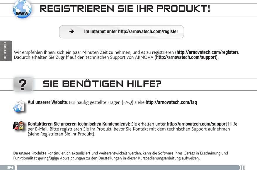 24www?DEUTSCHREGISTRIEREN SIE IHR PRODUKT!Wir empfehlen Ihnen, sich ein paar Minuten Zeit zu nehmen, und es zu registrieren (http://arnovatech.com/register). Dadurch erhalten Sie Zugriff auf den technischen Support von ARNOVA (http://arnovatech.com/support).  ÄIm Internet unter http://arnovatech.com/registerSIE BENÖTIGEN HILFE?Da unsere Produkte kontinuierlich aktualisiert und weiterentwickelt werden, kann die Software Ihres Geräts in Erscheinung und Funktionalität geringfügige Abweichungen zu den Darstellungen in dieser Kurzbedienungsanleitung aufweisen.Auf unserer Website: Für häug gestellte Fragen (FAQ) siehe http://arnovatech.com/faqKontaktieren Sie unseren technischen Kundendienst: Sie erhalten unter http://arnovatech.com/support Hilfe per E-Mail. Bitte registrieren Sie Ihr Produkt, bevor Sie Kontakt mit dem technischen Support aufnehmen (siehe Registrieren Sie Ihr Produkt).