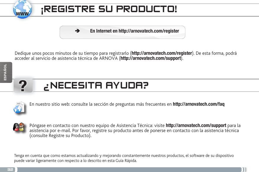 32www?ESPAÑOL¡REGISTRE SU PRODUCTO!Dedique unos pocos minutos de su tiempo para registrarlo (http://arnovatech.com/register). De esta forma, podrá acceder al servicio de asistencia técnica de ARNOVA (http://arnovatech.com/support).  ÄEn Internet en http://arnovatech.com/register¿NECESITA AYUDA?Tenga en cuenta que como estamos actualizando y mejorando constantemente nuestros productos, el software de su dispositivo puede variar ligeramente con respecto a lo descrito en esta Guía Rápida.En nuestro sitio web: consulte la sección de preguntas más frecuentes en http://arnovatech.com/faq   Póngase en contacto con nuestro equipo de Asistencia Técnica: visite http://arnovatech.com/support para la asistencia por e-mail. Por favor, registre su producto antes de ponerse en contacto con la asistencia técnica (consulte Registre su Producto).