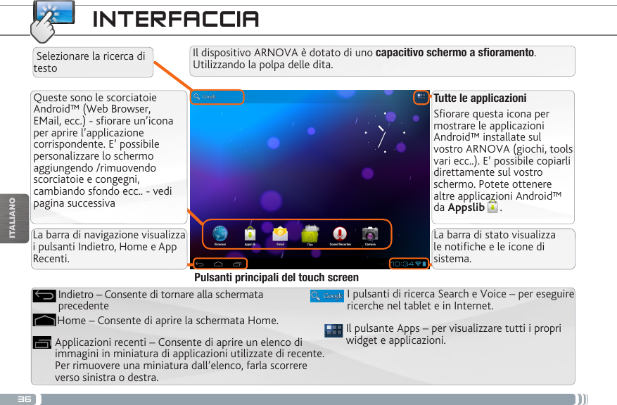 36ITALIANOINTERFACCIATutte le applicazioniSfiorare questa icona per mostrare le applicazioni Android™ installate sul vostro ARNOVA (giochi, tools vari ecc..). E’ possibile copiarli direttamente sul vostro schermo. Potete ottenere altre applicazioni Android™ da Appslib . Queste sono le scorciatoie Android™ (Web Browser, EMail, ecc.) - sfiorare un’icona per aprire l’applicazione corrispondente. E’ possibile personalizzare lo schermo aggiungendo /rimuovendo scorciatoie e congegni, cambiando sfondo ecc.. - vedi pagina successivaIl pulsante Apps – per visualizzare tutti i propri widget e applicazioni.I pulsanti di ricerca Search e Voice – per eseguire ricerche nel tablet e in Internet.Applicazioni recenti – Consente di aprire un elenco di immagini in miniatura di applicazioni utilizzate di recente. Per rimuovere una miniatura dall’elenco, farla scorrere verso sinistra o destra.Home – Consente di aprire la schermata Home.Indietro – Consente di tornare alla schermata precedentePulsanti principali del touch screenIl dispositivo ARNOVA è dotato di uno capacitivo schermo a soramento. Utilizzando la polpa delle dita. Selezionare la ricerca di testoLa barra di navigazione visualizza i pulsanti Indietro, Home e App Recenti.La barra di stato visualizza le notiche e le icone di sistema.