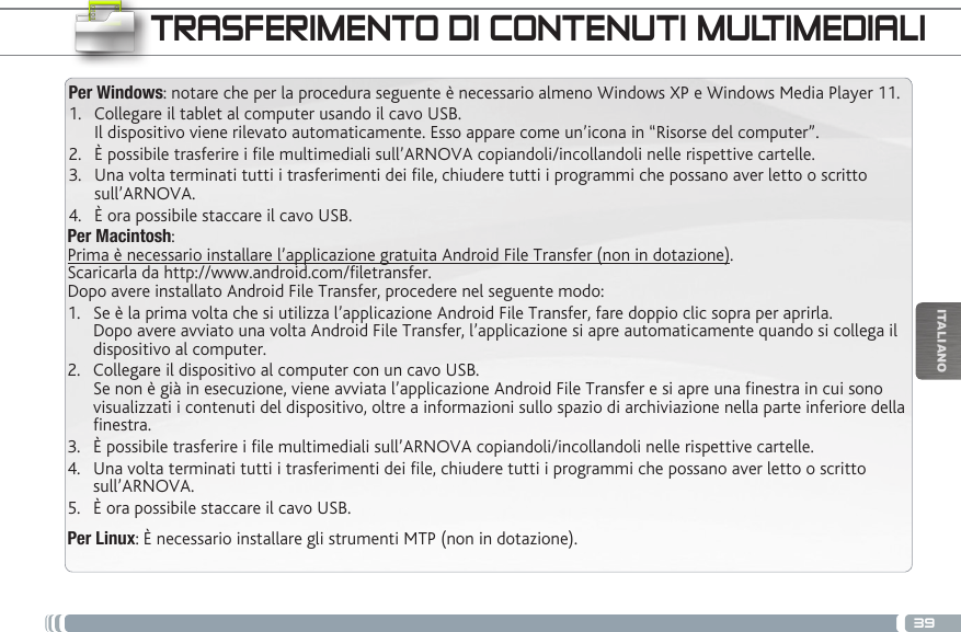 39ITALIANOTRASFERIMENTO DI CONTENUTI MULTIMEDIALIPer Windows: notare che per la procedura seguente è necessario almeno Windows XP e Windows Media Player 11.1.  Collegare il tablet al computer usando il cavo USB. Il dispositivo viene rilevato automaticamente. Esso appare come un’icona in “Risorse del computer”.2.  È possibile trasferire i le multimediali sull’ARNOVA copiandoli/incollandoli nelle rispettive cartelle. 3.  Una volta terminati tutti i trasferimenti dei le, chiudere tutti i programmi che possano aver letto o scritto sull’ARNOVA. 4.  È ora possibile staccare il cavo USB.Per Macintosh: Prima è necessario installare l’applicazione gratuita Android File Transfer (non in dotazione).  Scaricarla da http://www.android.com/filetransfer.          Dopo avere installato Android File Transfer, procedere nel seguente modo:1.  Se è la prima volta che si utilizza l’applicazione Android File Transfer, fare doppio clic sopra per aprirla. Dopo avere avviato una volta Android File Transfer, l’applicazione si apre automaticamente quando si collega il dispositivo al computer.2.  Collegare il dispositivo al computer con un cavo USB. Se non è già in esecuzione, viene avviata l’applicazione Android File Transfer e si apre una finestra in cui sono visualizzati i contenuti del dispositivo, oltre a informazioni sullo spazio di archiviazione nella parte inferiore della finestra.3.  È possibile trasferire i le multimediali sull’ARNOVA copiandoli/incollandoli nelle rispettive cartelle. 4.  Una volta terminati tutti i trasferimenti dei le, chiudere tutti i programmi che possano aver letto o scritto sull’ARNOVA. 5.  È ora possibile staccare il cavo USB.Per Linux: È necessario installare gli strumenti MTP (non in dotazione).