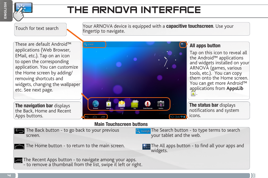 4ENGLISHTHE ARNOVA INTERFACEThese are default Android™ applications (Web Browser, EMail, etc.). Tap on an icon to open the corresponding application. You can customize the Home screen by adding/removing shortcuts and widgets, changing the wallpaper etc. See next page.All apps buttonTap on this icon to reveal all the Android™ applications and widgets installed on your ARNOVA (games, various tools, etc.).  You can copy them onto the Home screen. You can get more Android™ applications from AppsLib. Your ARNOVA device is equipped with a capacitive touchscreen. Use your fingertip to navigate.The All apps button - to nd all your apps and widgets.The Search button - to type terms to search your tablet and the web.The Recent Apps button - to navigate among your apps. - to remove a thumbnail from the list, swipe it left or right.The Home button - to return to the main screen.The Back button - to go back to your previous screen.Main Touchscreen buttonsThe navigation bar displays the Back, Home and Recent Apps buttons.The status bar displays notications and system icons.Touch for text search