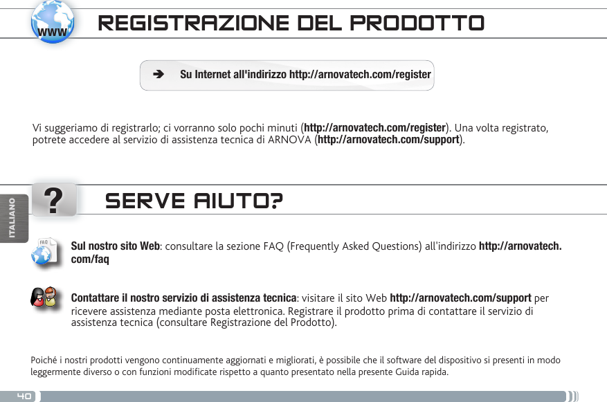 40www?ITALIANOREGISTRAZIONE DEL PRODOTTOVi suggeriamo di registrarlo; ci vorranno solo pochi minuti (http://arnovatech.com/register). Una volta registrato, potrete accedere al servizio di assistenza tecnica di ARNOVA (http://arnovatech.com/support).  ÄSu Internet all&apos;indirizzo http://arnovatech.com/registerSERVE AIUTO?Poiché i nostri prodotti vengono continuamente aggiornati e migliorati, è possibile che il software del dispositivo si presenti in modo leggermente diverso o con funzioni modicate rispetto a quanto presentato nella presente Guida rapida.Sul nostro sito Web: consultare la sezione FAQ (Frequently Asked Questions) all&apos;indirizzo http://arnovatech.com/faq   Contattare il nostro servizio di assistenza tecnica: visitare il sito Web http://arnovatech.com/support per ricevere assistenza mediante posta elettronica. Registrare il prodotto prima di contattare il servizio di assistenza tecnica (consultare Registrazione del Prodotto).