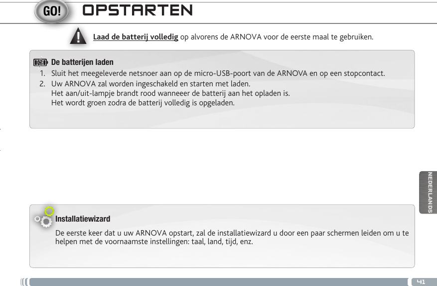 ▲!41NEDERLANDSOPSTARTENInstallatiewizardDe eerste keer dat u uw ARNOVA opstart, zal de installatiewizard u door een paar schermen leiden om u te helpen met de voornaamste instellingen: taal, land, tijd, enz. Laad de batterij volledig op alvorens de ARNOVA voor de eerste maal te gebruiken.De batteren laden1.  Sluit het meegeleverde netsnoer aan op de micro-USB-poort van de ARNOVA en op een stopcontact.2.  Uw ARNOVA zal worden ingeschakeld en starten met laden.  Het aan/uit-lampje brandt rood wanneeer de batterij aan het opladen is.  Het wordt groen zodra de batterij volledig is opgeladen.