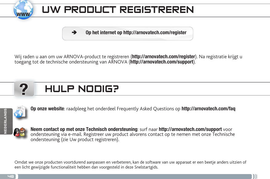 48www?NEDERLANDSUW PRODUCT REGISTRERENWij raden u aan om uw ARNOVA-product te registreren (http://arnovatech.com/register). Na registratie krijgt u toegang tot de technische ondersteuning van ARNOVA (http://arnovatech.com/support).  ÄOp het internet op http://arnovatech.com/registerHULP NODIG?Omdat we onze producten voortdurend aanpassen en verbeteren, kan de software van uw apparaat er een beetje anders uitzien of een licht gewijzigde functionaliteit hebben dan voorgesteld in deze Snelstartgids.Op onze website: raadpleeg het onderdeel Frequently Asked Questions op http://arnovatech.com/faq    Neem contact op met onze Technisch ondersteuning: surf naar http://arnovatech.com/support voor ondersteuning via e-mail. Registreer uw product alvorens contact op te nemen met onze Technische ondersteuning (zie Uw product registreren).