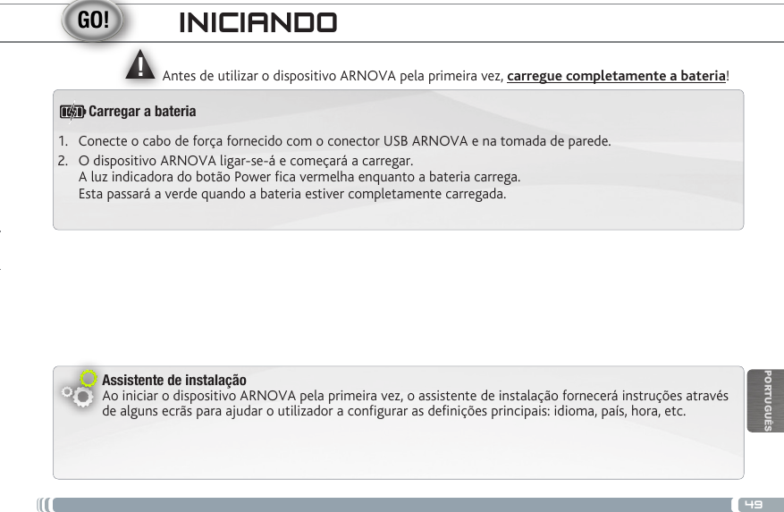 ▲!49PORTUGUÊSINICIANDOAntes de utilizar o dispositivo ARNOVA pela primeira vez, carregue completamente a bateria!Assistente de instalaçãoAo iniciar o dispositivo ARNOVA pela primeira vez, o assistente de instalação fornecerá instruções através de alguns ecrãs para ajudar o utilizador a congurar as denições principais: idioma, país, hora, etc.Carregar a bateria1.  Conecte o cabo de força fornecido com o conector USB ARNOVA e na tomada de parede.2.  O dispositivo ARNOVA ligar-se-á e começará a carregar.  A luz indicadora do botão Power ca vermelha enquanto a bateria carrega.  Esta passará a verde quando a bateria estiver completamente carregada. 