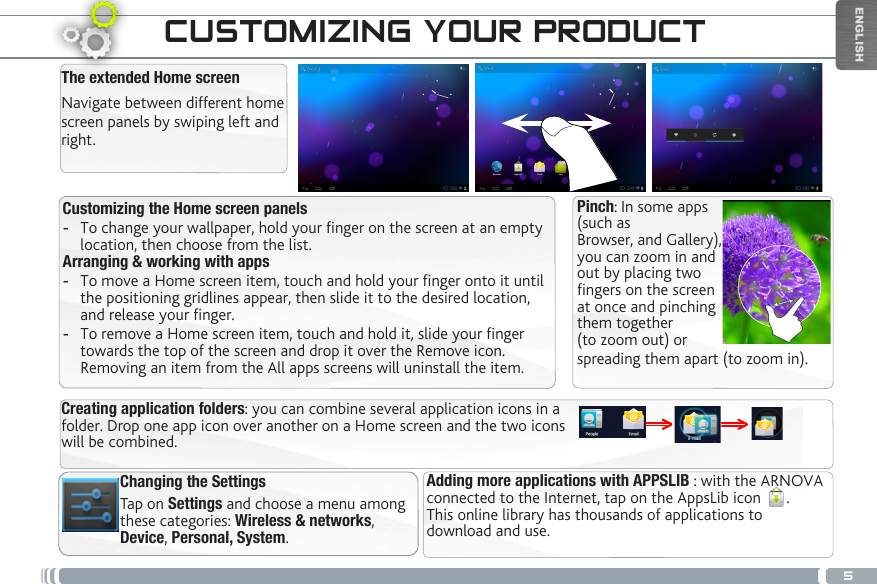 5ENGLISHTHE ARNOVA INTERFACEChanging the SettingsTap on Settings and choose a menu among these categories: Wireless &amp; networks, Device, Personal, System. Customizing the Home screen panels -To change your wallpaper, hold your nger on the screen at an empty location, then choose from the list. Arranging &amp; working with apps -To move a Home screen item, touch and hold your nger onto it until the positioning gridlines appear, then slide it to the desired location, and release your nger. -To remove a Home screen item, touch and hold it, slide your nger towards the top of the screen and drop it over the Remove icon. Removing an item from the All apps screens will uninstall the item.CUSTOMIZING YOUR PRODUCTThe extended Home screenNavigate between different home screen panels by swiping left and right. Adding more applications with APPSLIB : with the ARNOVA connected to the Internet, tap on the AppsLib icon  .  This online library has thousands of applications to download and use.Creating application folders: you can combine several application icons in a folder. Drop one app icon over another on a Home screen and the two icons will be combined.Pinch: In some apps (such as Browser, and Gallery), you can zoom in and out by placing twofingers on the screen at once and pinching them together (to zoom out) or spreading them apart (to zoom in).