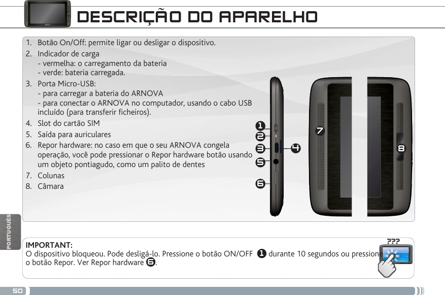 50???18632547PORTUGUÊSDESCRIÇÃO DO APARELHOIMPORTANT:  O dispositivo bloqueou. Pode desligá-lo. Pressione o botão ON/OFF   1 durante 10 segundos ou pressione o botão Repor. Ver Repor hardware  6. 1.  Botão On/Off: permite ligar ou desligar o dispositivo. 2.  Indicador de carga - vermelha: o carregamento da bateria  - verde: bateria carregada.   3.  Porta Micro-USB:  - para carregar a bateria do ARNOVA  - para conectar o ARNOVA no computador, usando o cabo USB  incluído (para transferir cheiros).4.  Slot do cartão SIM5.  Saída para auriculares  6.  Repor hardware: no caso em que o seu ARNOVA congela operação, você pode pressionar o Repor hardware botão usando um objeto pontiagudo, como um palito de dentes7.  Colunas8.  Câmara