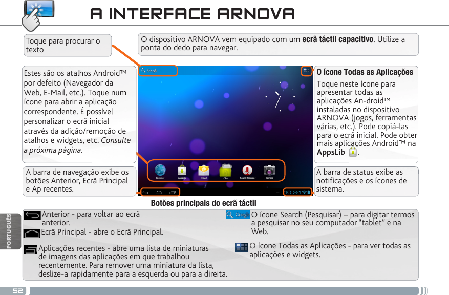 52PORTUGUÊSA INTERFACE ARNOVAEstes são os atalhos Android™ por defeito (Navegador da Web, E-Mail, etc.). Toque num ícone para abrir a aplicação correspondente. É possível personalizar o ecrã inicial através da adição/remoção de atalhos e widgets, etc. Consulte a próxima página.O ícone Todas as AplicaçõesToque neste ícone para apresentar todas as aplicações An-droid™ instaladas no dispositivo ARNOVA (jogos, ferramentas várias, etc.). Pode copiá-las para o ecrã inicial. Pode obter mais aplicações Android™ na AppsLib  . O ícone Todas as Aplicações - para ver todas as aplicações e widgets.Aplicações recentes - abre uma lista de miniaturas de imagens das aplicações em que trabalhou recentemente. Para remover uma miniatura da lista, deslize-a rapidamente para a esquerda ou para a direita.O ícone Search (Pesquisar) – para digitar termos a pesquisar no seu computador “tablet” e na Web.Ecrã Principal - abre o Ecrã Principal.Anterior - para voltar ao ecrã anterior.Botões principais do ecrã táctilO dispositivo ARNOVA vem equipado com um ecrã táctil capacitivo. Utilize a ponta do dedo para navegar.Toque para procurar o textoA barra de navegação exibe os botões Anterior, Ecrã Principal  e Ap recentes.A barra de status exibe as noticações e os ícones de sistema.