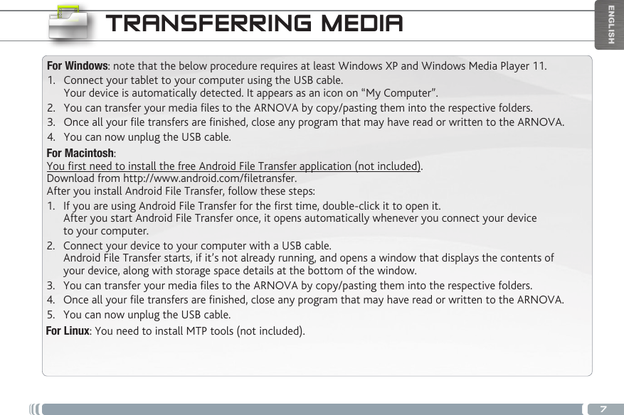 7ENGLISHTRANSFERRING MEDIAFor Windows: note that the below procedure requires at least Windows XP and Windows Media Player 11.1.  Connect your tablet to your computer using the USB cable. Your device is automatically detected. It appears as an icon on “My Computer”.2.  You can transfer your media les to the ARNOVA by copy/pasting them into the respective folders. 3.  Once all your le transfers are nished, close any program that may have read or written to the ARNOVA. 4.  You can now unplug the USB cable.For Macintosh:You rst need to install the free Android File Transfer application (not included).  Download from http://www.android.com/letransfer.      After you install Android File Transfer, follow these steps:1.  If you are using Android File Transfer for the rst time, double-click it to open it. After you start Android File Transfer once, it opens automatically whenever you connect your device to your computer.2.  Connect your device to your computer with a USB cable. Android File Transfer starts, if it’s not already running, and opens a window that displays the contents of your device, along with storage space details at the bottom of the window.3.  You can transfer your media les to the ARNOVA by copy/pasting them into the respective folders. 4.  Once all your le transfers are nished, close any program that may have read or written to the ARNOVA. 5.  You can now unplug the USB cable.For Linux: You need to install MTP tools (not included). 