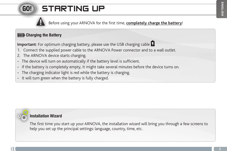 ▲!1ENGLISHSTARTING UPInstallation WizardThe first time you start up your ARNOVA, the installation wizard will bring you through a few screens to help you set up the principal settings: language, country, time, etc. Before using your ARNOVA for the rst time, completely charge the battery!Important: For optimum charging battery, please use the USB charging cable  .1.  Connect the supplied power cable to the ARNOVA Power connector and to a wall outlet.2.  The ARNOVA device starts charging.  -The device will turn on automatically if the battery level is sufcient. -If the battery is completely empty, it might take several minutes before the device turns on.  -The charging indicator light is red while the battery is charging.  -It will turn green when the battery is fully charged.Charging the Battery