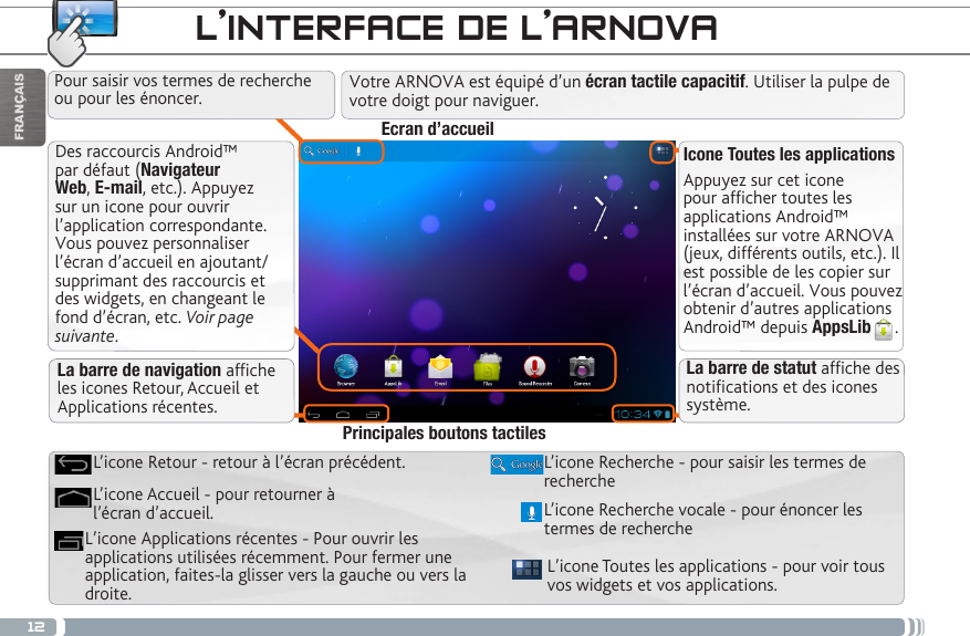 12FRANÇAISDes raccourcis Android™ par défaut (Navigateur Web, E-mail, etc.). Appuyez sur un icone pour ouvrir l’application correspondante. Vous pouvez personnaliser l’écran d’accueil en ajoutant/supprimant des raccourcis et des widgets, en changeant le fond d’écran, etc. Voir page suivante.Icone Toutes les applicationsAppuyez sur cet icone pour afficher toutes les applications Android™ installées sur votre ARNOVA (jeux, différents outils, etc.). Il est possible de les copier sur l’écran d’accueil. Vous pouvez obtenir d’autres applications Android™ depuis AppsLib . L’INTERFACE DE L’ARNOVAL’icone Toutes les applications - pour voir tous vos widgets et vos applications.L’icone Recherche - pour saisir les termes de rechercheL’icone Applications récentes - Pour ouvrir les applications utilisées récemment. Pour fermer une application, faites-la glisser vers la gauche ou vers la droite. L’icone Accueil - pour retourner à l’écran d’accueil.L’icone Retour - retour à l’écran précédent.Principales boutons tactilesPour saisir vos termes de recherche ou pour les énoncer.La barre de navigation afche les icones Retour, Accueil et Applications récentes.Ecran d’accueilL’icone Recherche vocale - pour énoncer les termes de recherche La barre de statut afche des notications et des icones système.Votre ARNOVA est équipé d’un écran tactile capacitif. Utiliser la pulpe de votre doigt pour naviguer.