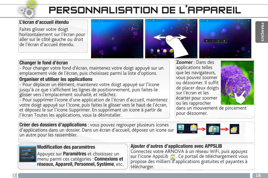 13FRANÇAISPERSONNALISATION DE L’APPAREILChanger le fond d’écran- Pour changer votre fond d’écran, maintenez votre doigt appuyé sur un emplacement vide de l’écran, puis choisissez parmi la liste d’options. Organiser et utiliser les applications- Pour déplacer un élément, maintenez votre doigt appuyé sur l’icone jusqu’à ce que s’afchent les lignes de positionnement, puis faites-le glisser vers l’emplacement souhaité, et relâchez. - Pour supprimer l’icone d’une application de l’écran d’accueil, maintenez votre doigt appuyé sur l’icone, puis faites le glisser vers le haut de l’écran, et déposez le sur l’icone Supprimer. En supprimant un icone à partir de l’écran Toutes les applications, vous la désinstaller.Modification des paramètresAppuyez sur Paramètres et choisissez un menu parmi ces catégories : Connexions et réseaux, Appareil, Personnel, Système, etc. L’écran d’accueil étenduFaites glisser votre doigt horizontalement sur l’écran pour aller sur le côté gauche ou droit de l’écran d’accueil étendu. Ajouter d’autres d’applications avec APPSLIB  Connectez votre ARNOVA à un réseau WiFi, puis appuyez sur l’icone AppsLib  . Ce portail de téléchargement vous propose des milliers d’applications gratuites et payantes à télécharger.Créer des dossiers d’applications : vous pouvez regrouper plusieurs icones d’applications dans un dossier. Dans un écran d’accueil, déposez un icone sur un autre pour les rassembler.Zoomer : Dans des applications telles que les navigateurs, vous pouvez zoomer ou dézoomer. Il suft de placer deux doigts sur l’écran et les écarter pour zoomer ou les rapprocher dans un mouvement de pincement pour dézoomer.