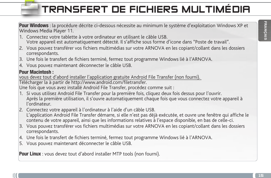 15FRANÇAISTRANSFERT DE FICHIERS MULTIMÉDIAPour Windows : la procédure décrite ci-dessous nécessite au minimum le système d’exploitation Windows XP et Windows Media Player 11.1.  Connectez votre tablette à votre ordinateur en utilisant le câble USB. Votre appareil est automatiquement détecté. Il s’afche sous forme d’icone dans “Poste de travail”.2.  Vous pouvez transférer vos chiers multimédias sur votre ARNOVA en les copiant/collant dans les dossiers correspondants. 3.  Une fois le transfert de chiers terminé, fermez tout programme Windows lié à l’ARNOVA. 4.  Vous pouvez maintenant déconnecter le câble USB.Pour Macintosh :  vous devez tout d’abord installer l’application gratuite Android File Transfer (non fourni).  Télécharger la à partir de http://www.android.com/letransfer.         Une fois que vous avez installé Android File Transfer, procédez comme suit :1.  Si vous utilisez Android File Transfer pour la première fois, cliquez deux fois dessus pour l’ouvrir. Après la première utilisation, il s’ouvre automatiquement chaque fois que vous connectez votre appareil à l’ordinateur.2.  Connectez votre appareil à l’ordinateur à l’aide d’un câble USB. L’application Android File Transfer démarre, si elle n’est pas déjà exécutée, et ouvre une fenêtre qui afche le contenu de votre appareil, ainsi que les informations relatives à l’espace disponible, en bas de celle-ci. 3.  Vous pouvez transférer vos chiers multimédias sur votre ARNOVA en les copiant/collant dans les dossiers correspondants. 4.  Une fois le transfert de chiers terminé, fermez tout programme Windows lié à l’ARNOVA. 5.  Vous pouvez maintenant déconnecter le câble USB.Pour Linux : vous devez tout d’abord installer MTP tools (non fourni). 