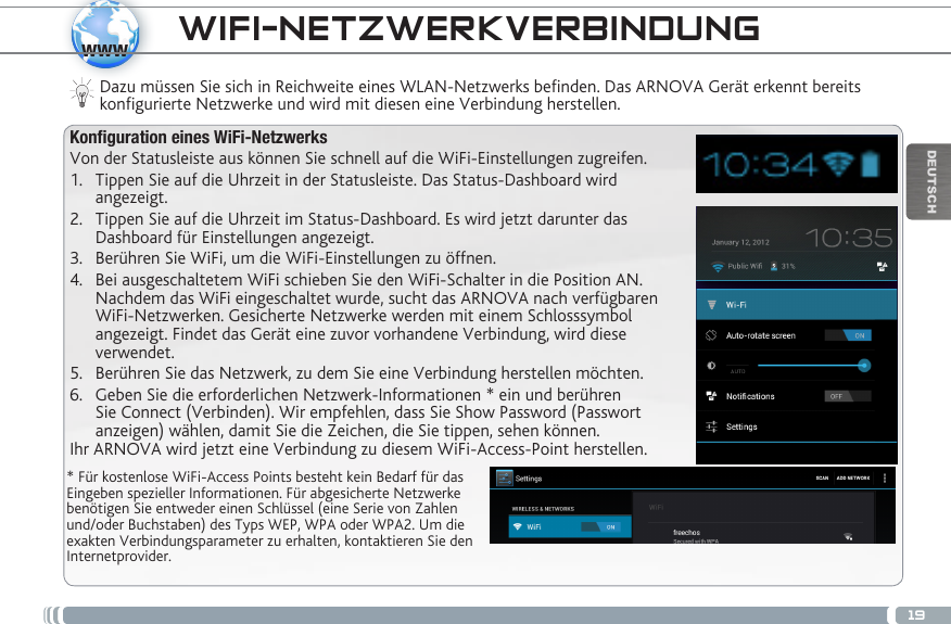 19wwwDEUTSCHWIFI-NETZWERKVERBINDUNG * Für kostenlose WiFi-Access Points besteht kein Bedarf für das Eingeben spezieller Informationen. Für abgesicherte Netzwerke benötigen Sie entweder einen Schlüssel (eine Serie von Zahlen und/oder Buchstaben) des Typs WEP, WPA oder WPA2. Um die exakten Verbindungsparameter zu erhalten, kontaktieren Sie den Internetprovider.Dazu müssen Sie sich in Reichweite eines WLAN-Netzwerks befinden. Das ARNOVA Gerät erkennt bereits konfigurierte Netzwerke und wird mit diesen eine Verbindung herstellen.Konfiguration eines WiFi-NetzwerksVon der Statusleiste aus können Sie schnell auf die WiFi-Einstellungen zugreifen.1.  Tippen Sie auf die Uhrzeit in der Statusleiste. Das Status-Dashboard wird angezeigt.2.  Tippen Sie auf die Uhrzeit im Status-Dashboard. Es wird jetzt darunter das Dashboard für Einstellungen angezeigt.3.  Berühren Sie WiFi, um die WiFi-Einstellungen zu öffnen.4.  Bei ausgeschaltetem WiFi schieben Sie den WiFi-Schalter in die Position AN. Nachdem das WiFi eingeschaltet wurde, sucht das ARNOVA nach verfügbaren WiFi-Netzwerken. Gesicherte Netzwerke werden mit einem Schlosssymbol angezeigt. Findet das Gerät eine zuvor vorhandene Verbindung, wird diese verwendet. 5.  Berühren Sie das Netzwerk, zu dem Sie eine Verbindung herstellen möchten. 6.  Geben Sie die erforderlichen Netzwerk-Informationen * ein und berühren Sie Connect (Verbinden). Wir empfehlen, dass Sie Show Password (Passwort anzeigen) wählen, damit Sie die Zeichen, die Sie tippen, sehen können.Ihr ARNOVA wird jetzt eine Verbindung zu diesem WiFi-Access-Point herstellen.