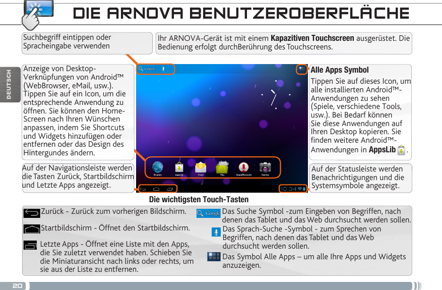 20DEUTSCHAlle Apps SymbolTippen Sie auf dieses Icon, um alle installierten Android™- Anwendungen zu sehen (Spiele, verschiedene Tools, usw.). Bei Bedarf können Sie diese Anwendungen auf Ihren Desktop kopieren. Sie finden weitere Android™-Anwendungen in AppsLib .   Anzeige von Desktop-Verknüpfungen von Android™ (WebBrowser, eMail, usw.). Tippen Sie auf ein Icon, um die entsprechende Anwendung zu öffnen. Sie können den Home-Screen nach Ihren Wünschen anpassen, indem Sie Shortcuts und Widgets hinzufügen oder entfernen oder das Design des Hintergundes ändern. DIE ARNOVA BENUTZEROBERFLÄCHEDas Symbol Alle Apps – um alle Ihre Apps und Widgets anzuzeigen.Das Suche Symbol -zum Eingeben von Begriffen, nach denen das Tablet und das Web durchsucht werden sollen.Letzte Apps - Öffnet eine Liste mit den Apps, die Sie zuletzt verwendet haben. Schieben Sie die Miniaturansicht nach links oder rechts, um sie aus der Liste zu entfernen.Startbildschirm - Öffnet den Startbildschirm. Zurück - Zurück zum vorherigen Bildschirm.Die wichtigsten Touch-TastenIhr ARNOVA-Gerät ist mit einem Kapazitiven Touchscreen ausgerüstet. Die Bedienung erfolgt durchBerührung des Touchscreens.Suchbegriff eintippen oder Spracheingabe verwendenDas Sprach-Suche -Symbol - zum Sprechen von Begriffen, nach denen das Tablet und das Web durchsucht werden sollen.Auf der Navigationsleiste werden die Tasten Zurück, Startbildschirm und Letzte Apps angezeigt.Auf der Statusleiste werden Benachrichtigungen und die Systemsymbole angezeigt.