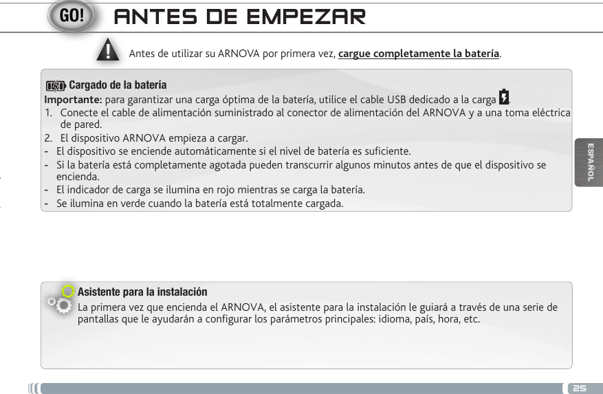 ▲!25ESPAÑOLANTES DE EMPEZARAsistente para la instalaciónLa primera vez que encienda el ARNOVA, el asistente para la instalación le guiará a través de una serie de pantallas que le ayudarán a configurar los parámetros principales: idioma, país, hora, etc.Antes de utilizar su ARNOVA por primera vez, cargue completamente la batería.Importante: para garantizar una carga óptima de la batería, utilice el cable USB dedicado a la carga  .1.  Conecte el cable de alimentación suministrado al conector de alimentación del ARNOVA y a una toma eléctrica de pared.2.  El dispositivo ARNOVA empieza a cargar.  -El dispositivo se enciende automáticamente si el nivel de batería es suciente. -Si la batería está completamente agotada pueden transcurrir algunos minutos antes de que el dispositivo se encienda.  -El indicador de carga se ilumina en rojo mientras se carga la batería.  -Se ilumina en verde cuando la batería está totalmente cargada.Cargado de la batería