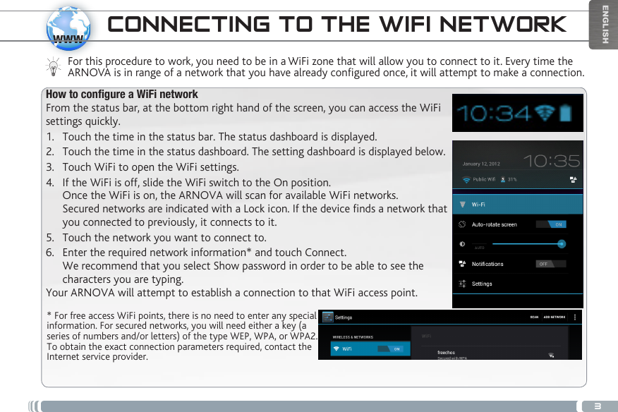 3wwwENGLISHCONNECTING TO THE WIFI NETWORKFor this procedure to work, you need to be in a WiFi zone that will allow you to connect to it. Every time the ARNOVA is in range of a network that you have already configured once, it will attempt to make a connection.* For free access WiFi points, there is no need to enter any special information. For secured networks, you will need either a key (a series of numbers and/or letters) of the type WEP, WPA, or WPA2. To obtain the exact connection parameters required, contact the Internet service provider.How to congure a WiFi networkFrom the status bar, at the bottom right hand of the screen, you can access the WiFi settings quickly.1.  Touch the time in the status bar. The status dashboard is displayed.2.  Touch the time in the status dashboard. The setting dashboard is displayed below.3.  Touch WiFi to open the WiFi settings.4.  If the WiFi is off, slide the WiFi switch to the On position.  Once the WiFi is on, the ARNOVA will scan for available WiFi networks. Secured networks are indicated with a Lock icon. If the device finds a network that you connected to previously, it connects to it.5.  Touch the network you want to connect to. 6.  Enter the required network information* and touch Connect.  We recommend that you select Show password in order to be able to see the characters you are typing. Your ARNOVA will attempt to establish a connection to that WiFi access point.