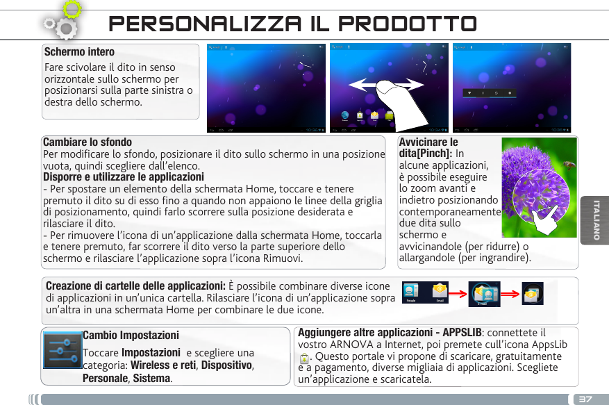 37ITALIANOCambiare lo sfondo Per modificare lo sfondo, posizionare il dito sullo schermo in una posizione vuota, quindi scegliere dall’elenco. Disporre e utilizzare le applicazioni  - Per spostare un elemento della schermata Home, toccare e tenere premuto il dito su di esso fino a quando non appaiono le linee della griglia di posizionamento, quindi farlo scorrere sulla posizione desiderata e rilasciare il dito. - Per rimuovere l’icona di un’applicazione dalla schermata Home, toccarla e tenere premuto, far scorrere il dito verso la parte superiore dello schermo e rilasciare l’applicazione sopra l’icona Rimuovi.Aggiungere altre applicazioni - APPSLIB: connettete il vostro ARNOVA a Internet, poi premete cull’icona AppsLib . Questo portale vi propone di scaricare, gratuitamente e a pagamento, diverse migliaia di applicazioni. Scegliete un’applicazione e scaricatela.Cambio ImpostazioniToccare Impostazioni  e scegliere una categoria: Wireless e reti, Dispositivo, Personale, Sistema.Creazione di cartelle delle applicazioni: È possibile combinare diverse icone di applicazioni in un’unica cartella. Rilasciare l’icona di un’applicazione sopra un’altra in una schermata Home per combinare le due icone.PERSONALIZZA IL PRODOTTOSchermo interoFare scivolare il dito in senso orizzontale sullo schermo per posizionarsi sulla parte sinistra o destra dello schermo. Avvicinare le dita[Pinch]: In alcune applicazioni, è possibile eseguire lo zoom avanti e indietro posizionando contemporaneamente due dita sullo schermo e avvicinandole (per ridurre) o allargandole (per ingrandire).