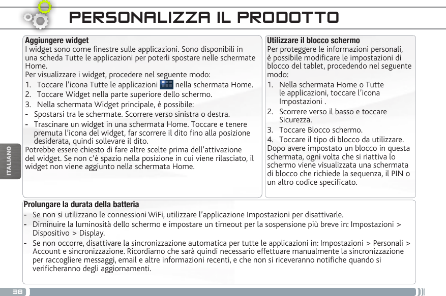 38ITALIANOPERSONALIZZA IL PRODOTTOProlungare la durata della batteria -Se non si utilizzano le connessioni WiFi, utilizzare l’applicazione Impostazioni per disattivarle.  -Diminuire la luminosità dello schermo e impostare un timeout per la sospensione più breve in: Impostazioni &gt; Dispositivo &gt; Display. -Se non occorre, disattivare la sincronizzazione automatica per tutte le applicazioni in: Impostazioni &gt; Personali &gt; Account e sincronizzazione. Ricordiamo che sarà quindi necessario effettuare manualmente la sincronizzazione per raccogliere messaggi, email e altre informazioni recenti, e che non si riceveranno notiche quando si vericheranno degli aggiornamenti.Utilizzare il blocco schermoPer proteggere le informazioni personali, è possibile modicare le impostazioni di blocco del tablet, procedendo nel seguente modo:1.  Nella schermata Home o Tutte le applicazioni, toccare l’icona Impostazioni .2.  Scorrere verso il basso e toccare Sicurezza.3.  Toccare Blocco schermo.4.  Toccare il tipo di blocco da utilizzare.Dopo avere impostato un blocco in questa schermata, ogni volta che si riattiva lo schermo viene visualizzata una schermata di blocco che richiede la sequenza, il PIN o un altro codice specicato.Aggiungere widgetI widget sono come nestre sulle applicazioni. Sono disponibili in una scheda Tutte le applicazioni per poterli spostare nelle schermate Home.Per visualizzare i widget, procedere nel seguente modo:1.  Toccare l’icona Tutte le applicazioni   nella schermata Home.2.  Toccare Widget nella parte superiore dello schermo.3.  Nella schermata Widget principale, è possibile: -Spostarsi tra le schermate. Scorrere verso sinistra o destra. -Trascinare un widget in una schermata Home. Toccare e tenere premuta l’icona del widget, far scorrere il dito no alla posizione desiderata, quindi sollevare il dito.Potrebbe essere chiesto di fare altre scelte prima dell’attivazione del widget. Se non c’è spazio nella posizione in cui viene rilasciato, il widget non viene aggiunto nella schermata Home.