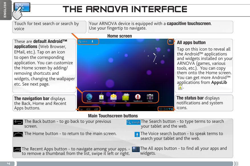 4ENGLISHTHE ARNOVA INTERFACEThese are default Android™ applications (Web Browser, EMail, etc.). Tap on an icon to open the corresponding application. You can customize the Home screen by adding/removing shortcuts and widgets, changing the wallpaper etc. See next page.All apps buttonTap on this icon to reveal all the Android™ applications and widgets installed on your ARNOVA (games, various tools, etc.).  You can copy them onto the Home screen. You can get more Android™ applications from AppsLib. The All apps button - to nd all your apps and widgets.The Search button - to type terms to search your tablet and the web.The Recent Apps button - to navigate among your apps. - to remove a thumbnail from the list, swipe it left or right.The Home button - to return to the main screen.The Back button - to go back to your previous screen.Main Touchscreen buttonsThe Voice search button - to speak terms to search your tablet and the web.The navigation bar displays the Back, Home and Recent Apps buttons.The status bar displays notications and system icons.Home screenTouch for text search or search by voiceYour ARNOVA device is equipped with a capacitive touchscreen.  Use your fingertip to navigate.