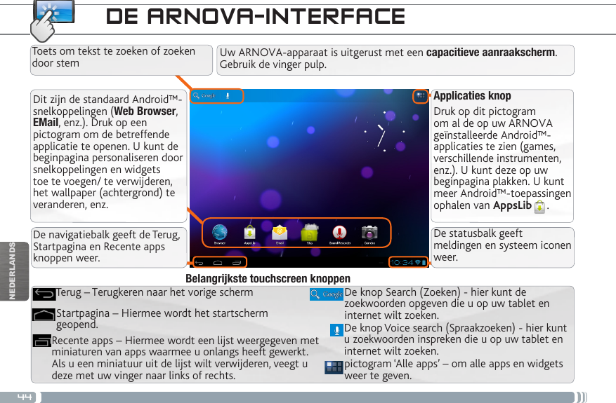 44NEDERLANDSDE ARNOVA-INTERFACEApplicaties knopDruk op dit pictogram om al de op uw ARNOVA geïnstalleerde Android™-applicaties te zien (games, verschillende instrumenten, enz.). U kunt deze op uw beginpagina plakken. U kunt meer Android™-toepassingen ophalen van AppsLib .   Dit zijn de standaard Android™-snelkoppelingen (Web Browser, EMail, enz.). Druk op een pictogram om de betreffende applicatie te openen. U kunt de beginpagina personaliseren door snelkoppelingen en widgets toe te voegen/ te verwijderen, het wallpaper (achtergrond) te veranderen, enz.Uw ARNOVA-apparaat is uitgerust met een capacitieve aanraakscherm. Gebruik de vinger pulp.pictogram ‘Alle apps’ – om alle apps en widgets weer te geven.De knop Search (Zoeken) - hier kunt de zoekwoorden opgeven die u op uw tablet en internet wilt zoeken.Recente apps – Hiermee wordt een lijst weergegeven met miniaturen van apps waarmee u onlangs heeft gewerkt. Als u een miniatuur uit de lijst wilt verwijderen, veegt u deze met uw vinger naar links of rechts.Startpagina – Hiermee wordt het startscherm geopend. Terug – Terugkeren naar het vorige schermBelangrijkste touchscreen knoppenDe knop Voice search (Spraakzoeken) - hier kunt u zoekwoorden inspreken die u op uw tablet en internet wilt zoeken.Toets om tekst te zoeken of zoeken door stemDe navigatiebalk geeft de Terug, Startpagina en Recente apps knoppen weer.De statusbalk geeft meldingen en systeem iconen weer.