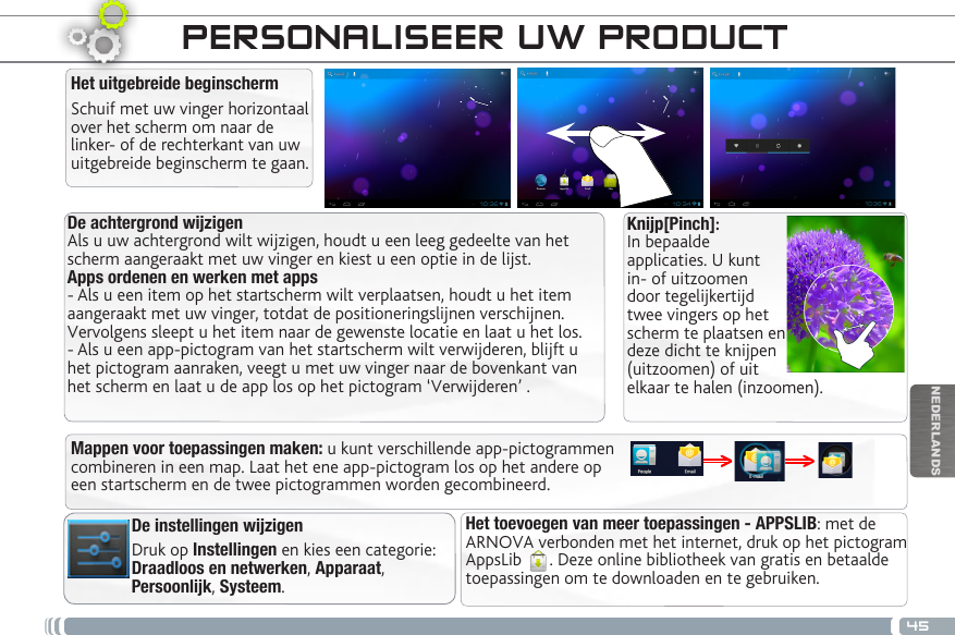 45NEDERLANDSDe achtergrond wijzigenAls u uw achtergrond wilt wijzigen, houdt u een leeg gedeelte van het scherm aangeraakt met uw vinger en kiest u een optie in de lijst.Apps ordenen en werken met apps- Als u een item op het startscherm wilt verplaatsen, houdt u het item aangeraakt met uw vinger, totdat de positioneringslijnen verschijnen. Vervolgens sleept u het item naar de gewenste locatie en laat u het los.- Als u een app-pictogram van het startscherm wilt verwijderen, blijft u het pictogram aanraken, veegt u met uw vinger naar de bovenkant van het scherm en laat u de app los op het pictogram ‘Verwijderen’ .Het uitgebreide beginschermSchuif met uw vinger horizontaal over het scherm om naar de linker- of de rechterkant van uw uitgebreide beginscherm te gaan. Het toevoegen van meer toepassingen - APPSLIB: met de ARNOVA verbonden met het internet, druk op het pictogram AppsLib  . Deze online bibliotheek van gratis en betaalde toepassingen om te downloaden en te gebruiken.De instellingen wijzigenDruk op Instellingen en kies een categorie: Draadloos en netwerken, Apparaat, Persoonlijk, Systeem.Mappen voor toepassingen maken: u kunt verschillende app-pictogrammen combineren in een map. Laat het ene app-pictogram los op het andere op een startscherm en de twee pictogrammen worden gecombineerd.PERSONALISEER UW PRODUCT Knijp[Pinch]: In bepaalde applicaties. U kunt in- of uitzoomen door tegelijkertijd twee vingers op het scherm te plaatsen en deze dicht te knijpen (uitzoomen) of uit elkaar te halen (inzoomen).