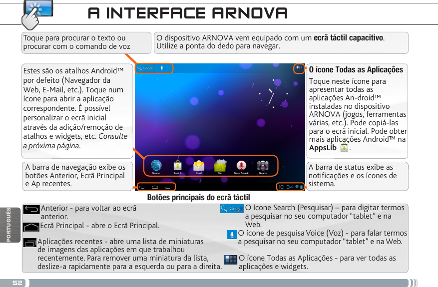 52PORTUGUÊSA INTERFACE ARNOVAEstes são os atalhos Android™ por defeito (Navegador da Web, E-Mail, etc.). Toque num ícone para abrir a aplicação correspondente. É possível personalizar o ecrã inicial através da adição/remoção de atalhos e widgets, etc. Consulte a próxima página.O ícone Todas as AplicaçõesToque neste ícone para apresentar todas as aplicações An-droid™ instaladas no dispositivo ARNOVA (jogos, ferramentas várias, etc.). Pode copiá-las para o ecrã inicial. Pode obter mais aplicações Android™ na AppsLib  . O ícone Todas as Aplicações - para ver todas as aplicações e widgets.Aplicações recentes - abre uma lista de miniaturas de imagens das aplicações em que trabalhou recentemente. Para remover uma miniatura da lista, deslize-a rapidamente para a esquerda ou para a direita.O ícone Search (Pesquisar) – para digitar termos a pesquisar no seu computador “tablet” e na Web.Ecrã Principal - abre o Ecrã Principal.Anterior - para voltar ao ecrã anterior.Botões principais do ecrã táctilO dispositivo ARNOVA vem equipado com um ecrã táctil capacitivo. Utilize a ponta do dedo para navegar.Toque para procurar o texto ou procurar com o comando de vozO ícone de pesquisa Voice (Voz) - para falar termos a pesquisar no seu computador “tablet” e na Web.A barra de navegação exibe os botões Anterior, Ecrã Principal  e Ap recentes.A barra de status exibe as noticações e os ícones de sistema.