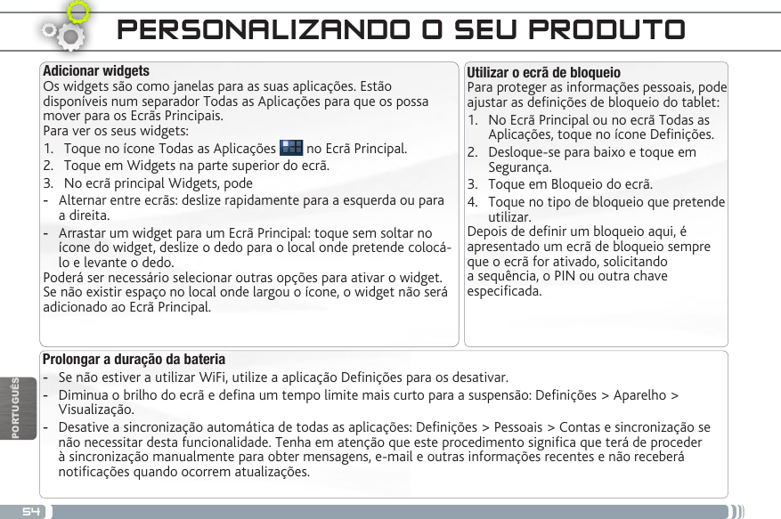 54PORTUGUÊSPERSONALIZANDO O SEU PRODUTO Prolongar a duração da bateria -Se não estiver a utilizar WiFi, utilize a aplicação Denições para os desativar.  -Diminua o brilho do ecrã e dena um tempo limite mais curto para a suspensão: Denições &gt; Aparelho &gt; Visualização. -Desative a sincronização automática de todas as aplicações: Denições &gt; Pessoais &gt; Contas e sincronização se não necessitar desta funcionalidade. Tenha em atenção que este procedimento signica que terá de proceder à sincronização manualmente para obter mensagens, e-mail e outras informações recentes e não receberá noticações quando ocorrem atualizações.Utilizar o ecrã de bloqueioPara proteger as informações pessoais, pode ajustar as denições de bloqueio do tablet:1.  No Ecrã Principal ou no ecrã Todas as Aplicações, toque no ícone Denições.2.  Desloque-se para baixo e toque em Segurança.3.  Toque em Bloqueio do ecrã.4.  Toque no tipo de bloqueio que pretende utilizar.Depois de denir um bloqueio aqui, é apresentado um ecrã de bloqueio sempre que o ecrã for ativado, solicitando a sequência, o PIN ou outra chave especicada.Adicionar widgetsOs widgets são como janelas para as suas aplicações. Estão disponíveis num separador Todas as Aplicações para que os possa mover para os Ecrãs Principais.Para ver os seus widgets:1.  Toque no ícone Todas as Aplicações   no Ecrã Principal.2.  Toque em Widgets na parte superior do ecrã.3.  No ecrã principal Widgets, pode -Alternar entre ecrãs: deslize rapidamente para a esquerda ou para a direita. -Arrastar um widget para um Ecrã Principal: toque sem soltar no ícone do widget, deslize o dedo para o local onde pretende colocá-lo e levante o dedo.Poderá ser necessário selecionar outras opções para ativar o widget. Se não existir espaço no local onde largou o ícone, o widget não será adicionado ao Ecrã Principal.