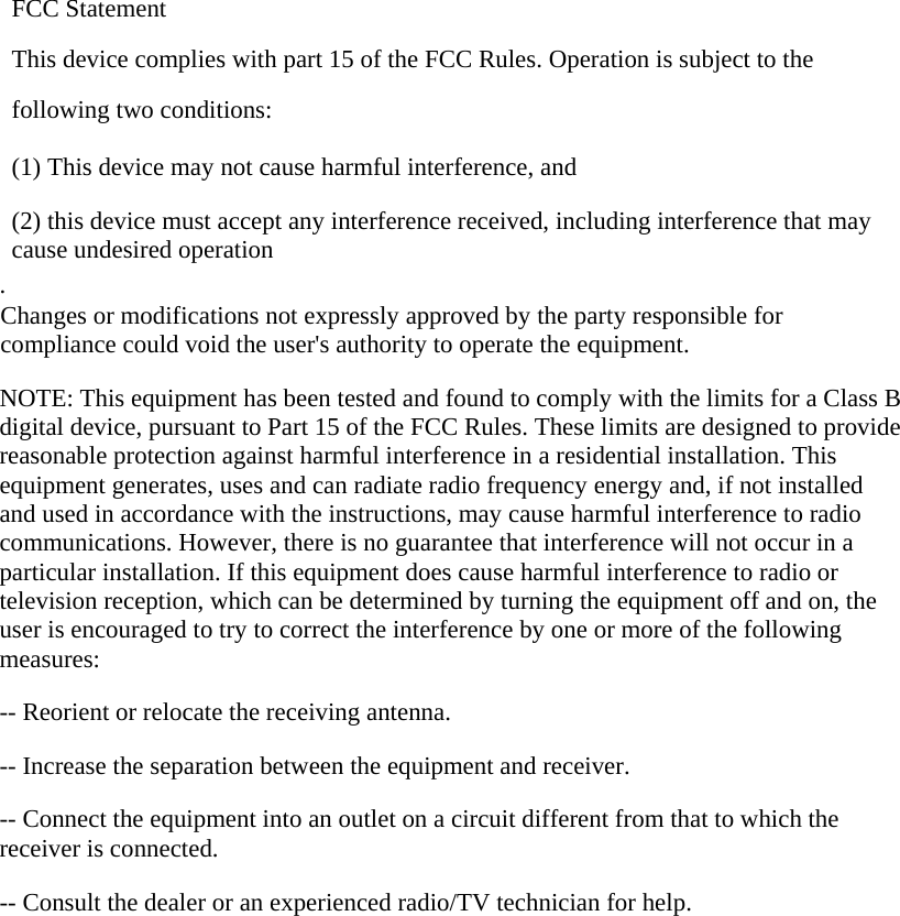 FCC Statement This device complies with part 15 of the FCC Rules. Operation is subject to the following two conditions:      (1) This device may not cause harmful interference, and      (2) this device must accept any interference received, including interference that may cause undesired operation . Changes or modifications not expressly approved by the party responsible for compliance could void the user&apos;s authority to operate the equipment.  NOTE: This equipment has been tested and found to comply with the limits for a Class B digital device, pursuant to Part 15 of the FCC Rules. These limits are designed to provide reasonable protection against harmful interference in a residential installation. This equipment generates, uses and can radiate radio frequency energy and, if not installed and used in accordance with the instructions, may cause harmful interference to radio communications. However, there is no guarantee that interference will not occur in a particular installation. If this equipment does cause harmful interference to radio or television reception, which can be determined by turning the equipment off and on, the user is encouraged to try to correct the interference by one or more of the following measures:  -- Reorient or relocate the receiving antenna.      -- Increase the separation between the equipment and receiver.        -- Connect the equipment into an outlet on a circuit different from that to which the receiver is connected.      -- Consult the dealer or an experienced radio/TV technician for help.   