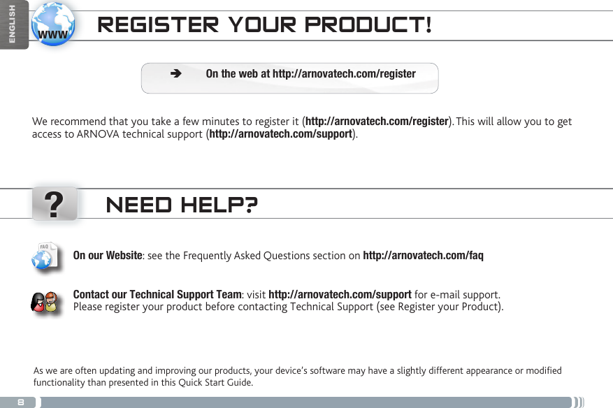 8www?ENGLISHNEED HELP?As we are often updating and improving our products, your device’s software may have a slightly different appearance or modified functionality than presented in this Quick Start Guide.On our Website: see the Frequently Asked Questions section on http://arnovatech.com/faq   Contact our Technical Support Team: visit http://arnovatech.com/support for e-mail support.  Please register your product before contacting Technical Support (see Register your Product).REGISTER YOUR PRODUCT!We recommend that you take a few minutes to register it (http://arnovatech.com/register). This will allow you to get access to ARNOVA technical support (http://arnovatech.com/support).  ÄOn the web at http://arnovatech.com/register