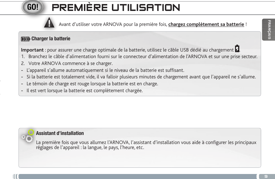 ▲!9FRANÇAISPREMIÈRE UTILISATIONAssistant d’installationLa première fois que vous allumez l’ARNOVA, l’assistant d’installation vous aide à configurer les principaux réglages de l’appareil : la langue, le pays, l’heure, etc.  Avant d’utiliser votre ARNOVA pour la première fois, chargez complètement sa batterie !Important : pour assurer une charge optimale de la batterie, utilisez le câble USB dédié au chargement  .1.  Branchez le câble d’alimentation fourni sur le connecteur d’alimentation de l’ARNOVA et sur une prise secteur.2.  Votre ARNOVA commence à se charger.  -L’appareil s’allume automatiquement si le niveau de la batterie est sufsant. -Si la batterie est totalement vide, il va falloir plusieurs minutes de chargement avant que l’appareil ne s’allume. -Le témoin de charge est rouge lorsque la batterie est en charge.  -Il est vert lorsque la batterie est complètement chargée.Charger la batterie