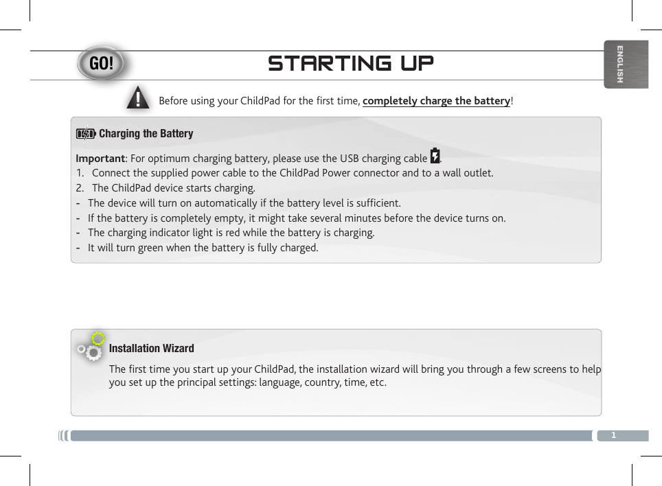 ▲!1ENGLISHSTARTING UPInstallation WizardThe first time you start up your ChildPad, the installation wizard will bring you through a few screens to help you set up the principal settings: language, country, time, etc. Before using your ChildPad for the rst time, completely charge the battery!Important: For optimum charging battery, please use the USB charging cable  .1.  Connect the supplied power cable to the ChildPad Power connector and to a wall outlet.2.  The ChildPad device starts charging.  -The device will turn on automatically if the battery level is sufcient. -If the battery is completely empty, it might take several minutes before the device turns on.  -The charging indicator light is red while the battery is charging.  -It will turn green when the battery is fully charged.Charging the Battery