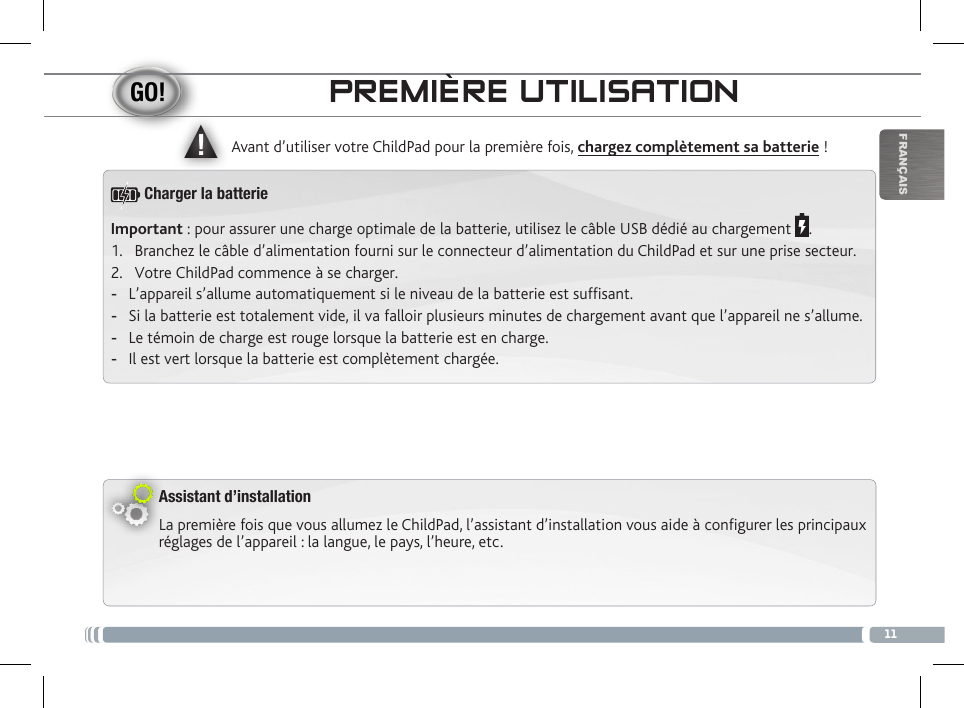 ▲!11FRANÇAISPREMIÈRE UTILISATIONAssistant d’installationLa première fois que vous allumez le ChildPad, l’assistant d’installation vous aide à configurer les principaux réglages de l’appareil : la langue, le pays, l’heure, etc.  Avant d’utiliser votre ChildPad pour la première fois, chargez complètement sa batterie !Important : pour assurer une charge optimale de la batterie, utilisez le câble USB dédié au chargement  .1.  Branchez le câble d’alimentation fourni sur le connecteur d’alimentation du ChildPad et sur une prise secteur.2.  Votre ChildPad commence à se charger.  -L’appareil s’allume automatiquement si le niveau de la batterie est sufsant. -Si la batterie est totalement vide, il va falloir plusieurs minutes de chargement avant que l’appareil ne s’allume. -Le témoin de charge est rouge lorsque la batterie est en charge.  -Il est vert lorsque la batterie est complètement chargée.Charger la batterie